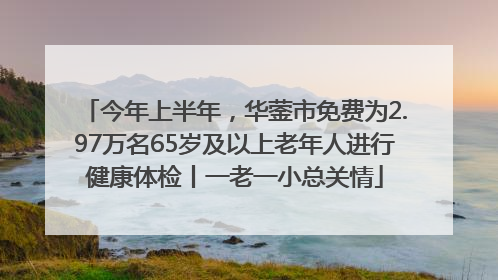 今年上半年，华蓥市免费为2.97万名65岁及以上老年人进行健康体检丨一老一小总关情
