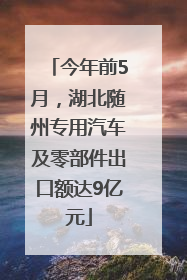 今年前5月，湖北随州专用汽车及零部件出口额达9亿元