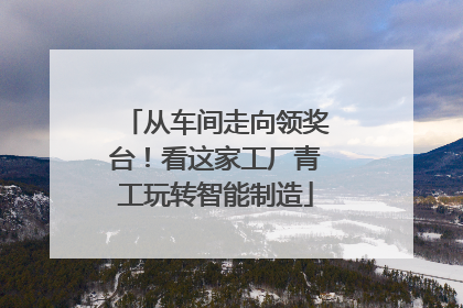 从车间走向领奖台！看这家工厂青工玩转智能制造