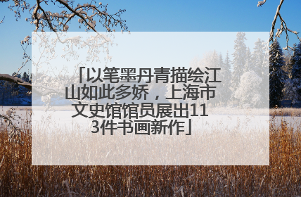 以笔墨丹青描绘江山如此多娇，上海市文史馆馆员展出113件书画新作