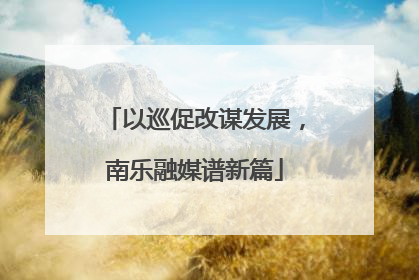 以巡促改谋发展，南乐融媒谱新篇
