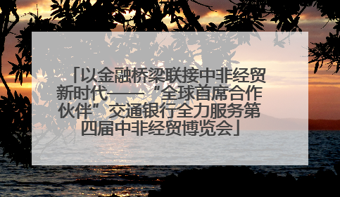 以金融桥梁联接中非经贸新时代——“全球首席合作伙伴”交通银行全力服务第四届中非经贸博览会