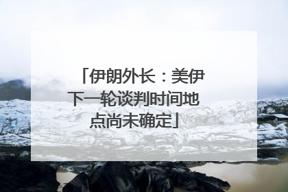 伊朗外长：美伊下一轮谈判时间地点尚未确定