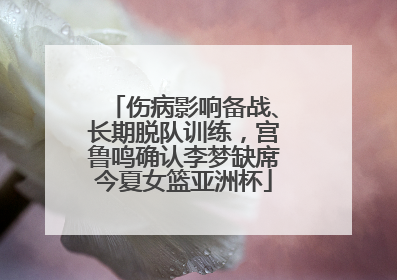 伤病影响备战、长期脱队训练，宫鲁鸣确认李梦缺席今夏女篮亚洲杯