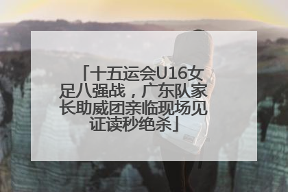 十五运会U16女足八强战，广东队家长助威团亲临现场见证读秒绝杀