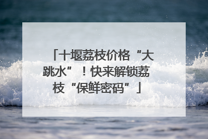 十堰荔枝价格“大跳水”！快来解锁荔枝“保鲜密码”