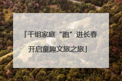 千组家庭“跑”进长春 开启童趣文旅之旅