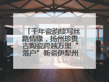 千年瓷韵续写丝路情缘，扬州珍贵古陶瓷跨越万里“落户”新疆伊犁州博物馆