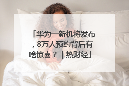 华为一新机将发布，8万人预约背后有啥惊喜？｜热财经