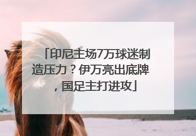 印尼主场7万球迷制造压力？伊万亮出底牌，国足主打进攻