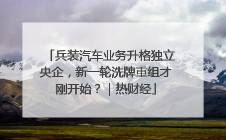 兵装汽车业务升格独立央企，新一轮洗牌重组才刚开始？｜热财经