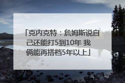 克内克特：詹姆斯说自己还能打5到10年 我俩能再搭档5年以上