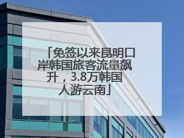 免签以来昆明口岸韩国旅客流量飙升，3.8万韩国人游云南