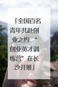 全国百名青年共赴创业之约 “创业英才训练营”在长沙开班