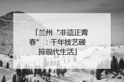 兰州“非遗正青春”：千年技艺碰撞现代生活