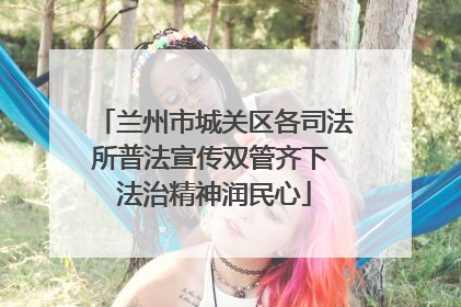 兰州市城关区各司法所普法宣传双管齐下 法治精神润民心