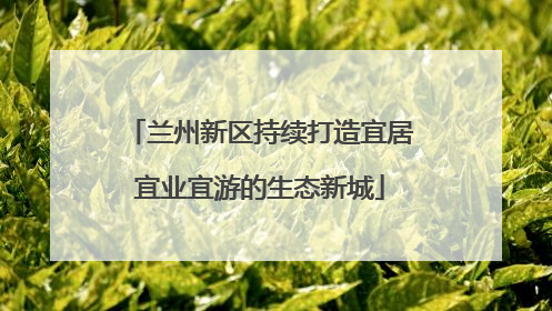 兰州新区持续打造宜居宜业宜游的生态新城