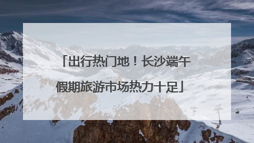 出行热门地！长沙端午假期旅游市场热力十足