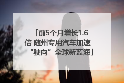 前5个月增长1.6倍 随州专用汽车加速“驶向”全球新蓝海