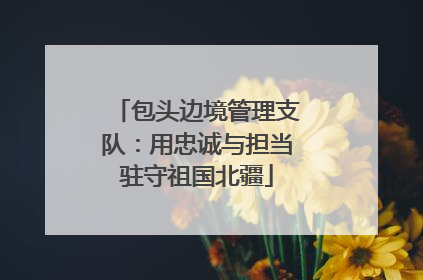 包头边境管理支队：用忠诚与担当驻守祖国北疆