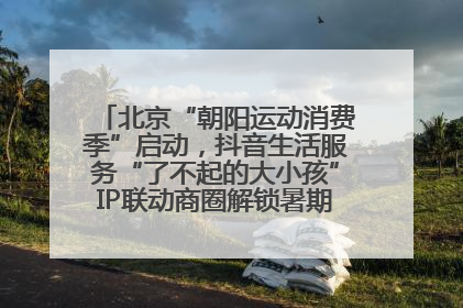 北京“朝阳运动消费季”启动，抖音生活服务“了不起的大小孩”IP联动商圈解锁暑期亲子消费新场景