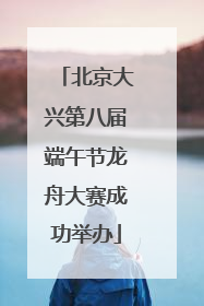 北京大兴第八届端午节龙舟大赛成功举办