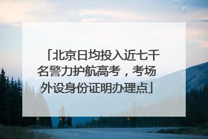 北京日均投入近七千名警力护航高考，考场外设身份证明办理点