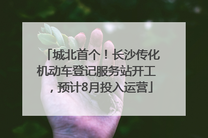 城北首个！长沙传化机动车登记服务站开工，预计8月投入运营