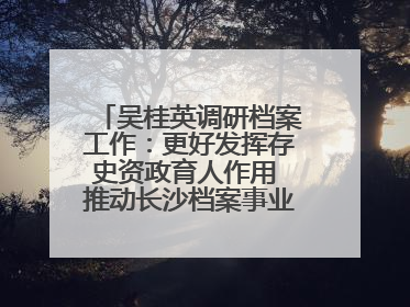 吴桂英调研档案工作：更好发挥存史资政育人作用 推动长沙档案事业高质量发展