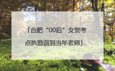 合肥“00后”女警考点执勤遇到当年老师