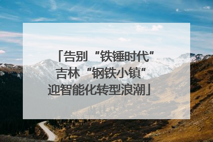 告别“铁锤时代” 吉林“钢铁小镇”迎智能化转型浪潮