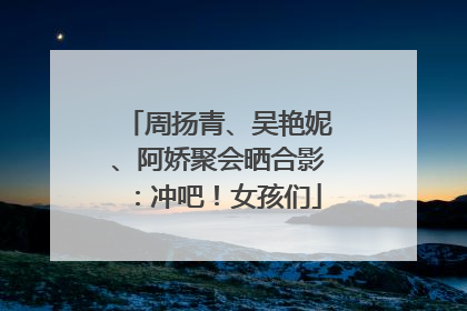 周扬青、吴艳妮、阿娇聚会晒合影：冲吧！女孩们