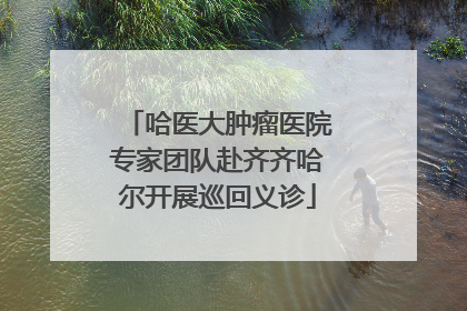 哈医大肿瘤医院专家团队赴齐齐哈尔开展巡回义诊