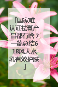 国家唯一认证祛斑产品都有啥？一篇总结618风大水乳有效护肤