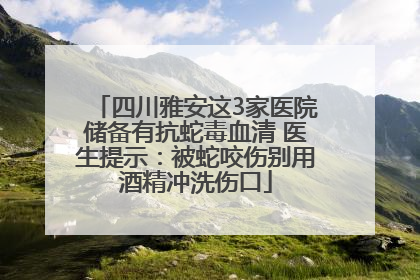 四川雅安这3家医院储备有抗蛇毒血清 医生提示：被蛇咬伤别用酒精冲洗伤口