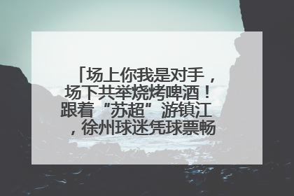 场上你我是对手，场下共举烧烤啤酒！跟着“苏超”游镇江，徐州球迷凭球票畅游名山胜景