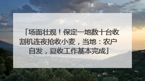 场面壮观！保定一地数十台收割机连夜抢收小麦，当地：农户自发，夏收工作基本完成