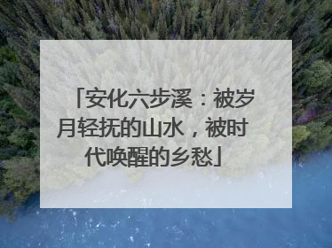 安化六步溪：被岁月轻抚的山水，被时代唤醒的乡愁