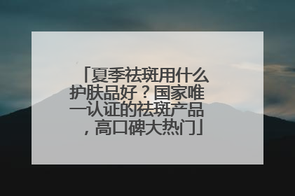 夏季祛斑用什么护肤品好？国家唯一认证的祛斑产品，高口碑大热门