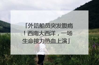 外籍船员突发腹痛！西南大西洋，一场生命接力热血上演