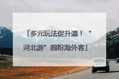 多元玩法促升温！“河北游”圈粉海外客