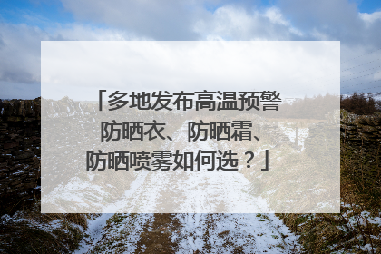 多地发布高温预警 防晒衣、防晒霜、防晒喷雾如何选？