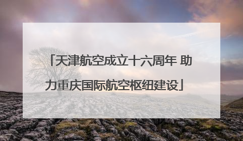 天津航空成立十六周年 助力重庆国际航空枢纽建设