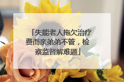 失能老人拖欠治疗费而亲弟弟不管，检察监督解难题