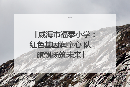 威海市福泰小学：红色基因润童心 队旗飘扬筑未来