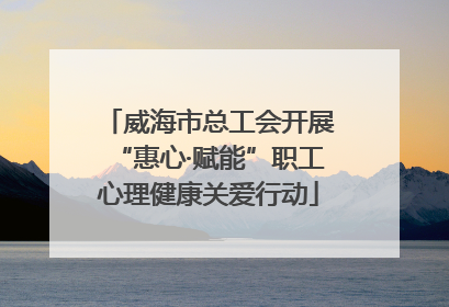 威海市总工会开展“惠心·赋能”职工心理健康关爱行动