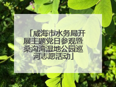威海市水务局开展主题党日参观暨桑沟湾湿地公园巡河志愿活动
