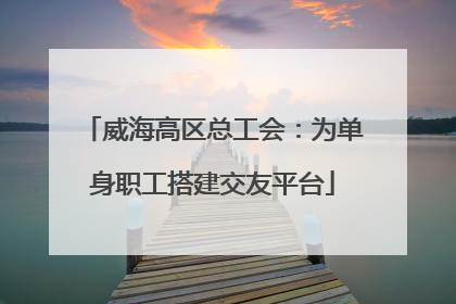 威海高区总工会：为单身职工搭建交友平台