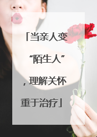当亲人变“陌生人”，理解关怀重于治疗