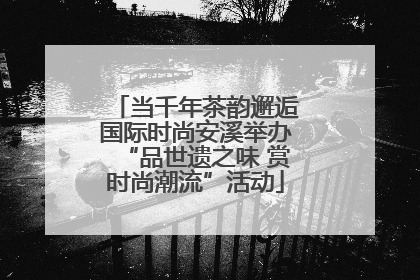 当千年茶韵邂逅国际时尚安溪举办“品世遗之味 赏时尚潮流”活动